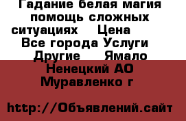 Гадание белая магия помощь сложных ситуациях  › Цена ­ 500 - Все города Услуги » Другие   . Ямало-Ненецкий АО,Муравленко г.